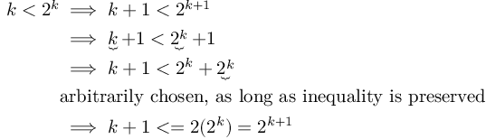 (TeX formula:  \begin{aligned} \
k<2^k & \implies k+1<2^{k+1} \\
& \implies \underbrace{k}+1 < \underbrace{2^k}+1 \\
& \implies k+1 < 2^k + \underbrace{2^k} \\
& \text{arbitrarily chosen, as long as inequality is preserved} \\
& \implies k+1 <= 2 (2^k) = 2^{k+1}
\end{aligned} )