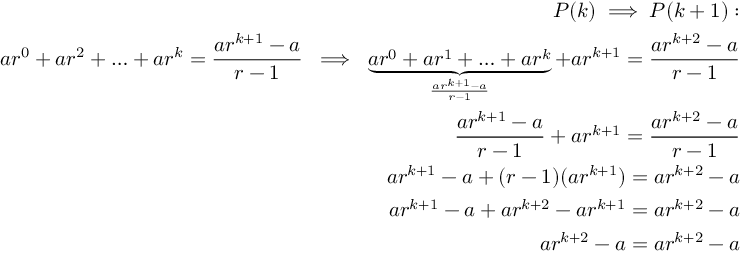 (TeX formula:  \begin{aligned} \
P(k) \implies P(k+1): \\
ar^{0} + ar^{2}+ \ldots + ar^{k} = \frac{a r^{k+1}-a}{r-1} \; \implies \; \underbrace{ar^{0} + ar^{1} + \ldots + ar^{k}}_{\frac{ar^{k+1}-a}{r-1}} + ar^{k+1} = \frac{ar^{k+2}-a}{r-1} \\
\frac{ar^{k+1}-a}{r-1} + ar^{k+1} = \frac{ar^{k+2}-a}{r-1} \\
ar^{k+1}-a + (r-1)(ar^{k+1}) = ar^{k+2} - a \\
ar^{k+1} - a + ar^{k+2} - ar^{k+1} = ar^{k+2} - a \\
ar^{k+2}-a = ar^{k+2}-a
\end{aligned} )