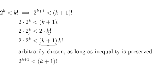 (TeX formula:  \begin{aligned} \\
2^k<k! & \implies 2^{k+1}<(k+1)! \\
& 2 \cdot 2^k<(k+1)! \\
& 2 \cdot \underbrace{2^k}<2 \cdot \underbrace{k!} \\
& 2 \cdot 2^k < \underbrace{(k+1)} k! \\
& \text{arbitrarily chosen, as long as inequality is preserved} \\
& 2^{k+1}<(k+1)!
\end{aligned} )